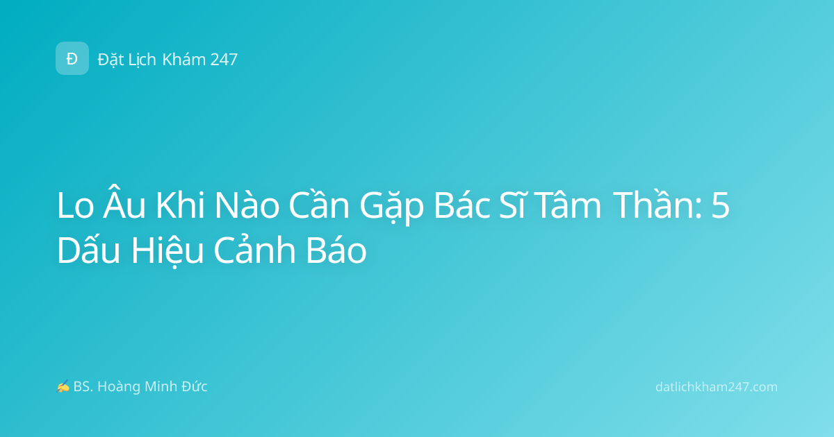 Lo Âu Khi Nào Cần Gặp Bác Sĩ Tâm Thần: 5 Dấu Hiệu Cảnh Báo