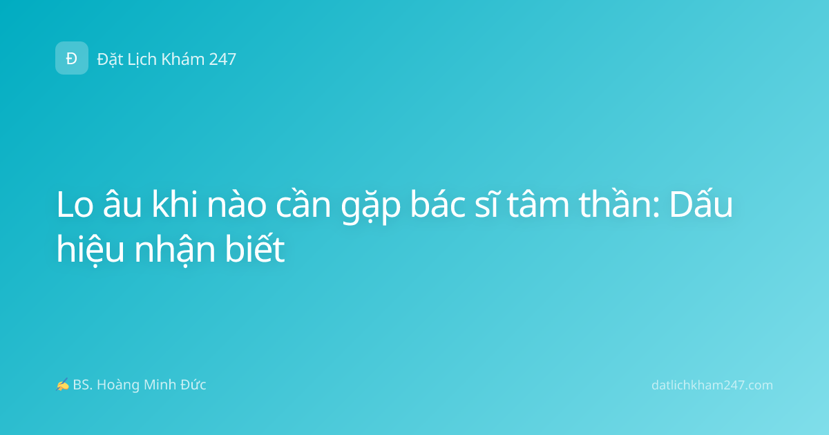 Lo âu khi nào cần gặp bác sĩ tâm thần: Dấu hiệu nhận biết
